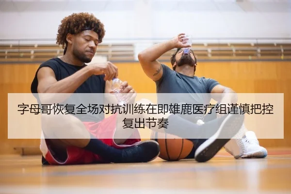 字母哥恢复全场对抗训练在即雄鹿医疗组谨慎把控复出节奏