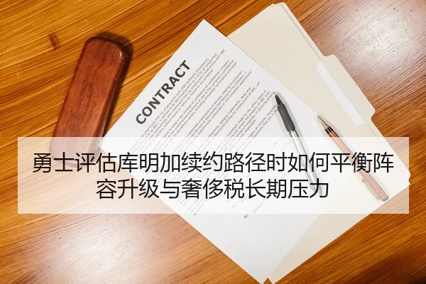 勇士评估库明加续约路径时如何平衡阵容升级与奢侈税长期压力