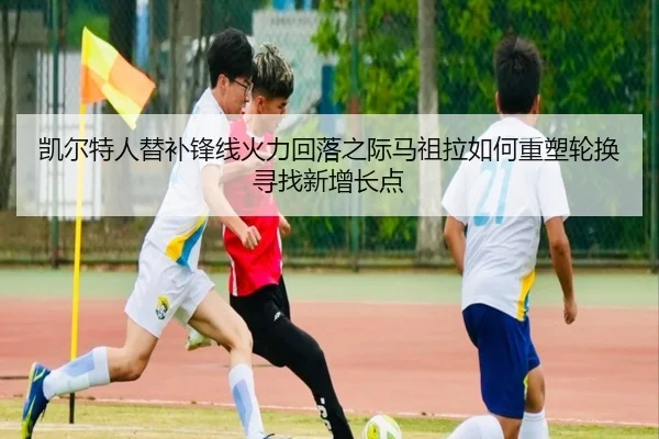 凯尔特人替补锋线火力回落之际马祖拉如何重塑轮换寻找新增长点