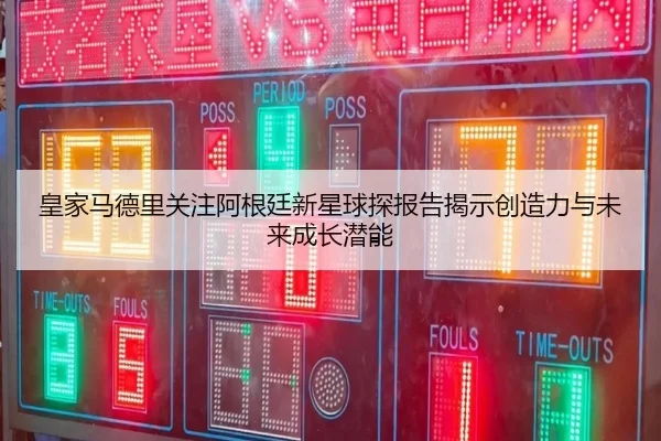 皇家马德里关注阿根廷新星球探报告揭示创造力与未来成长潜能